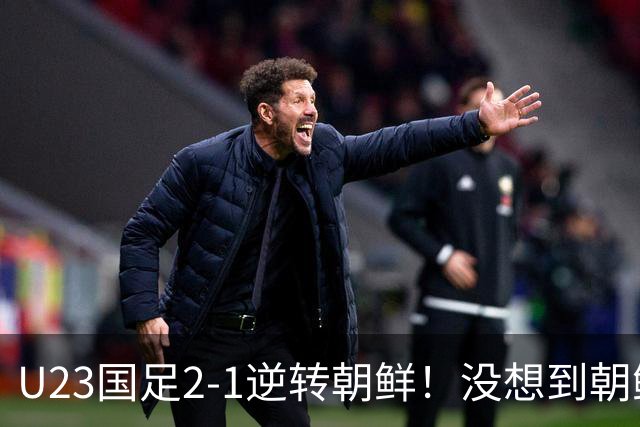 U23国足2-1逆转朝鲜！没想到朝鲜主帅赛后这么说，彻底破防！